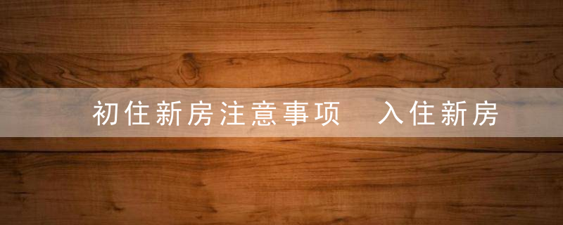 初住新房注意事项 入住新房注意些什么